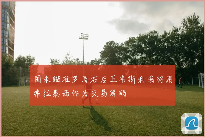 国米瞄准罗马右后卫韦斯利或将用弗拉泰西作为交易筹码