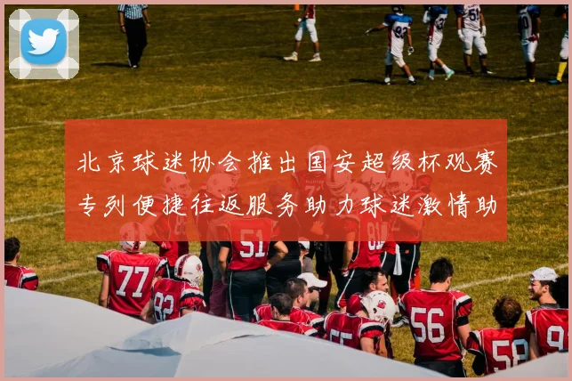 北京球迷协会推出国安超级杯观赛专列便捷往返服务助力球迷激情助阵