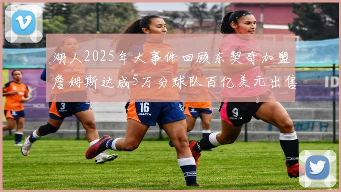 湖人2025年大事件回顾东契奇加盟詹姆斯达成5万分球队百亿美元出售