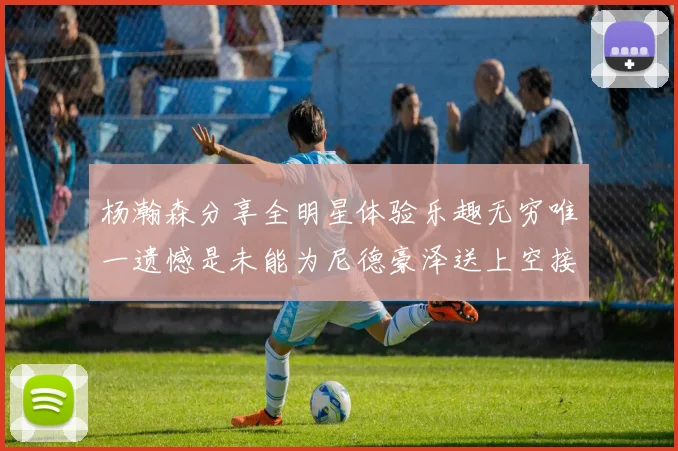 杨瀚森分享全明星体验乐趣无穷唯一遗憾是未能为尼德豪泽送上空接助攻