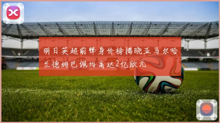 明日英超前锋身价榜揭晓亚马尔哈兰德姆巴佩均高达2亿欧元