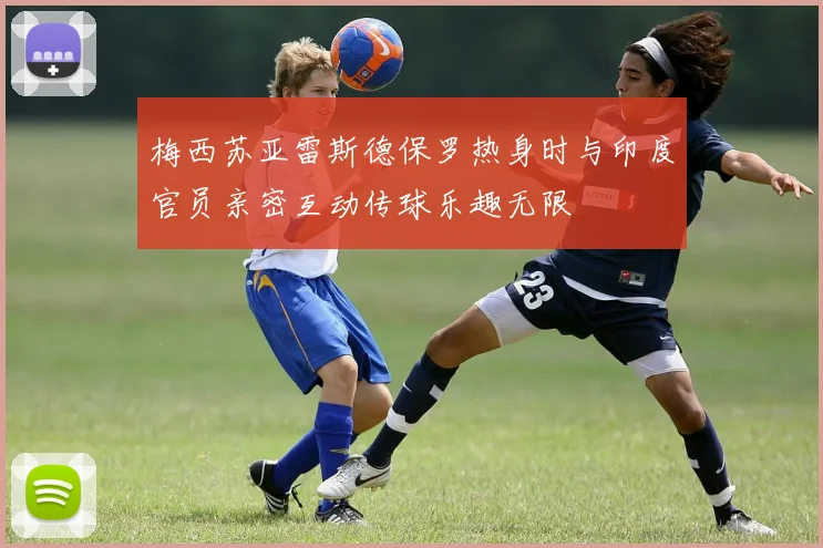 梅西苏亚雷斯德保罗热身时与印度官员亲密互动传球乐趣无限