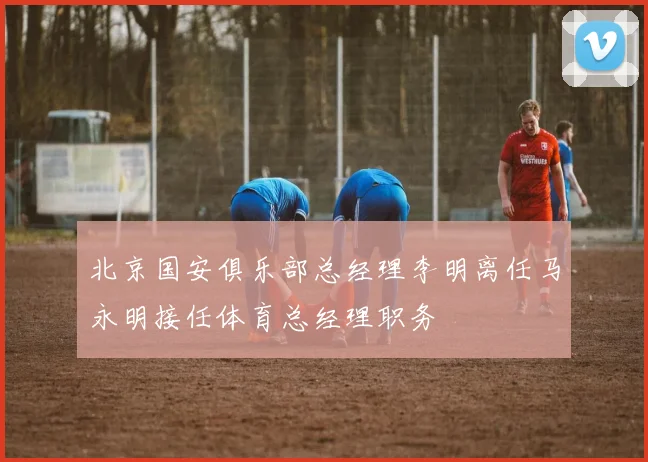 北京国安俱乐部总经理李明离任马永明接任体育总经理职务