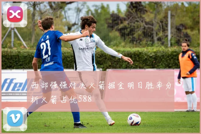 西部强强对决火箭掘金明日胜率分析火箭占优588