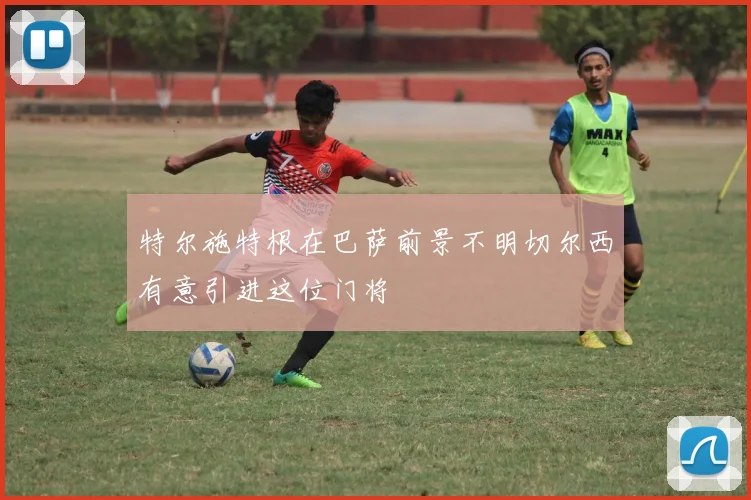 特尔施特根在巴萨前景不明切尔西有意引进这位门将