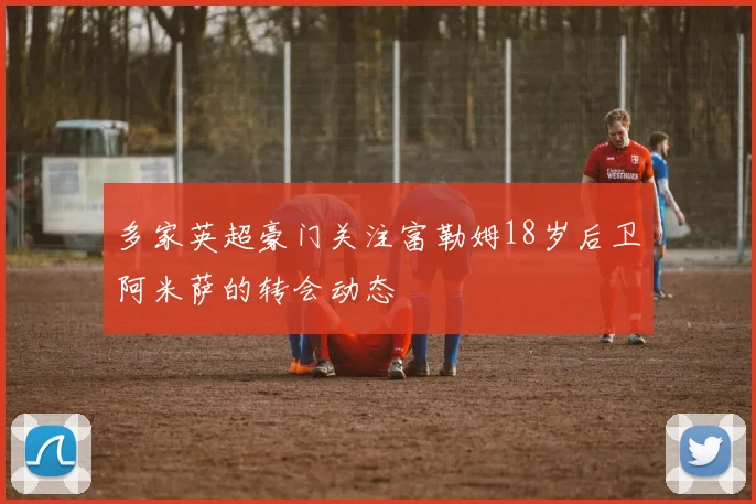 多家英超豪门关注富勒姆18岁后卫阿米萨的转会动态