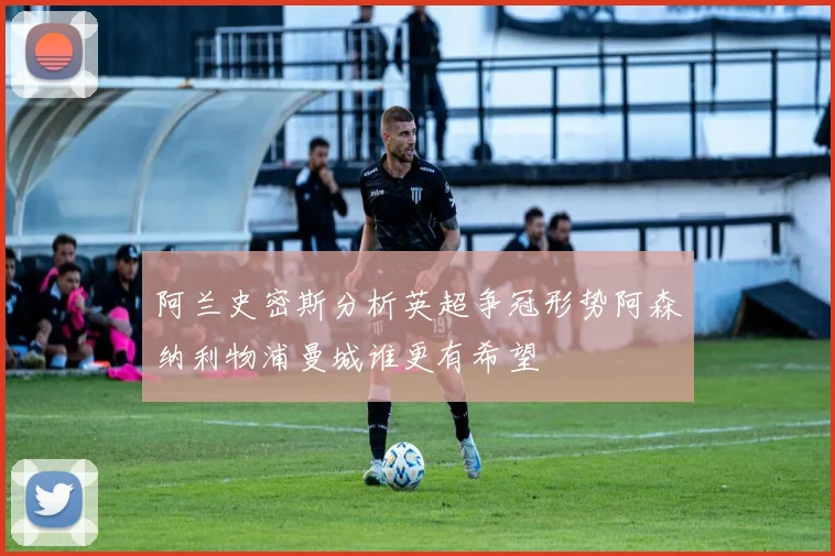 阿兰史密斯分析英超争冠形势阿森纳利物浦曼城谁更有希望