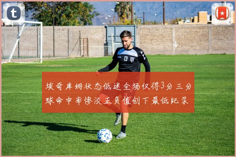 埃奇库姆状态低迷全场仅得3分三分球命中率惨淡正负值创下最低纪录