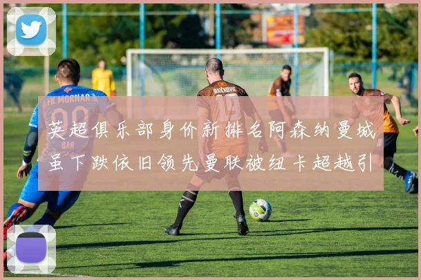 英超俱乐部身价新排名阿森纳曼城虽下跌依旧领先曼联被纽卡超越引关注
