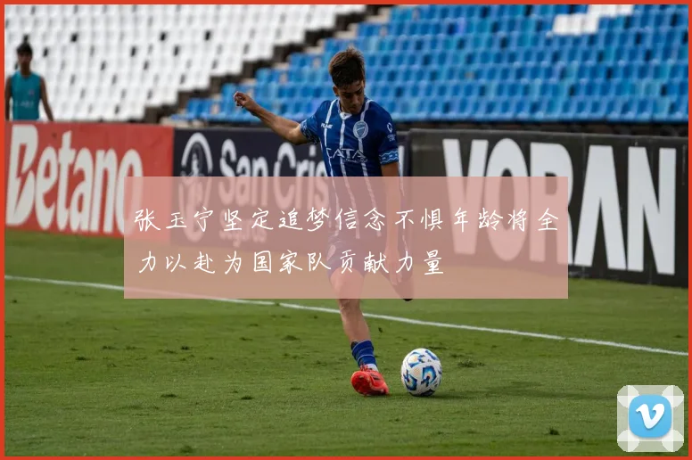 张玉宁坚定追梦信念不惧年龄将全力以赴为国家队贡献力量