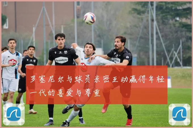 罗塞尼尔与球员亲密互动赢得年轻一代的喜爱与尊重