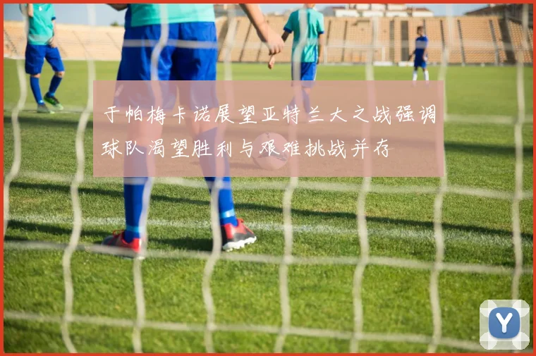 于帕梅卡诺展望亚特兰大之战强调球队渴望胜利与艰难挑战并存