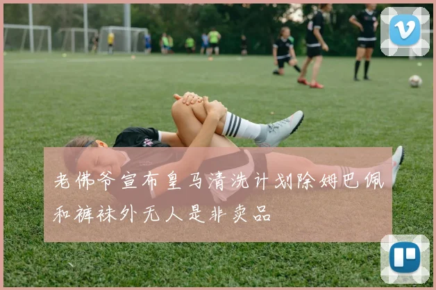 老佛爷宣布皇马清洗计划除姆巴佩和裤袜外无人是非卖品