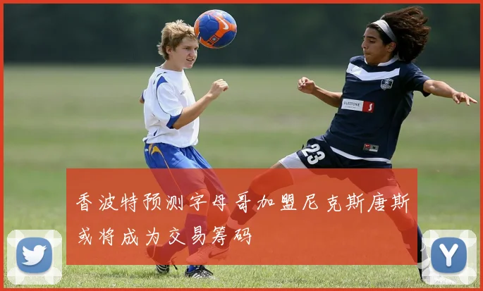 香波特预测字母哥加盟尼克斯唐斯或将成为交易筹码