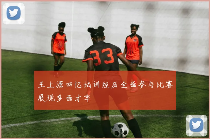 王上源回忆试训经历全面参与比赛展现多面才华
