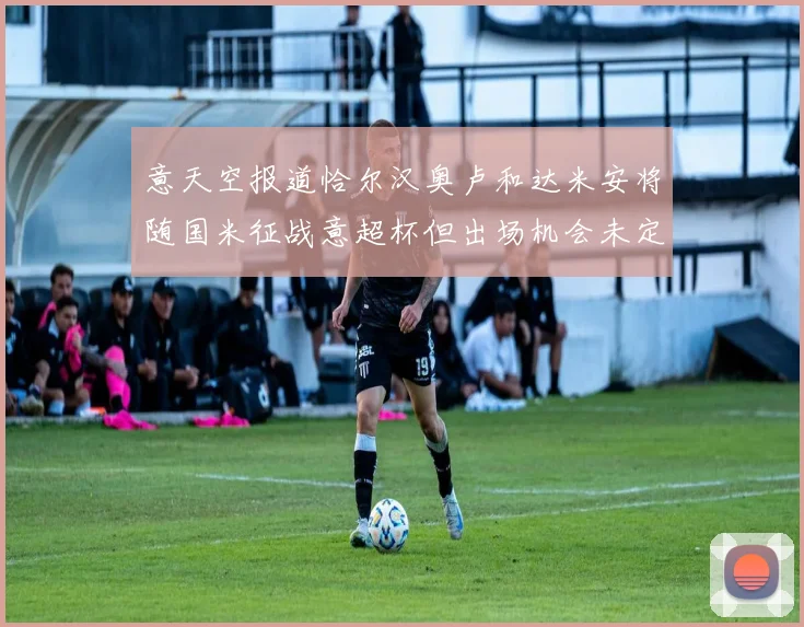 意天空报道恰尔汉奥卢和达米安将随国米征战意超杯但出场机会未定