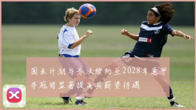 国米计划与齐沃续约至2028年意甲夺冠将显著提高其薪资待遇