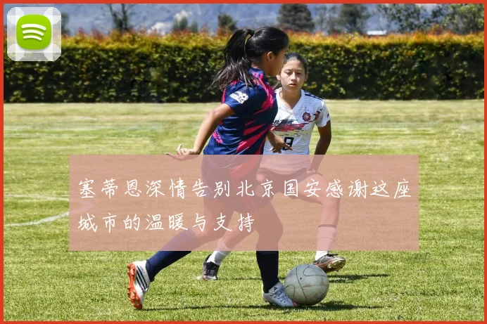 塞蒂恩深情告别北京国安感谢这座城市的温暖与支持