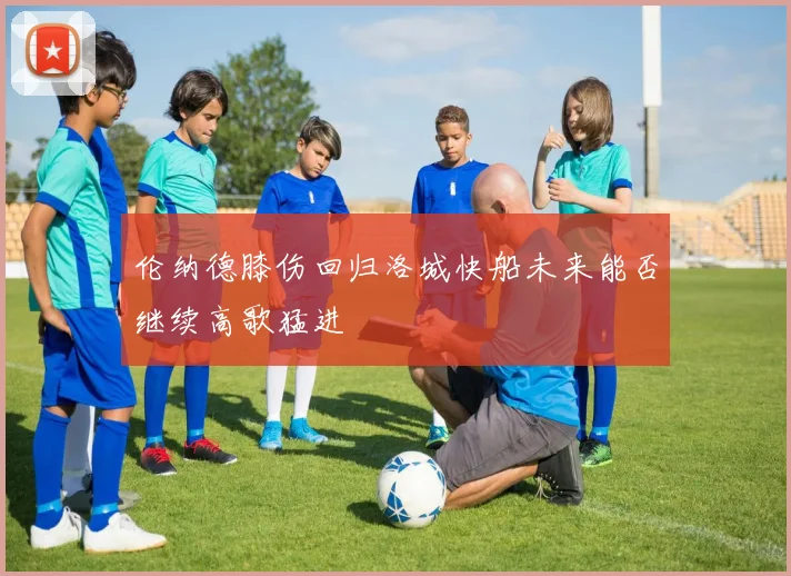 伦纳德膝伤回归洛城快船未来能否继续高歌猛进