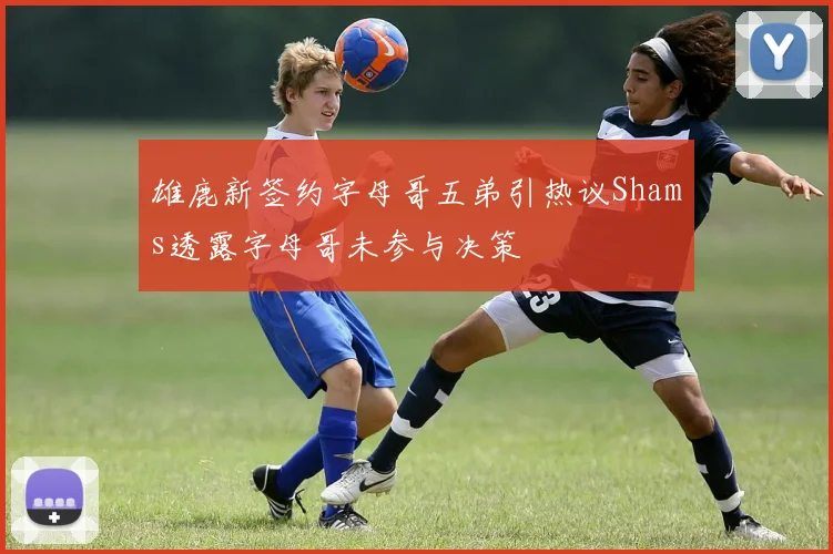 雄鹿新签约字母哥五弟引热议Shams透露字母哥未参与决策