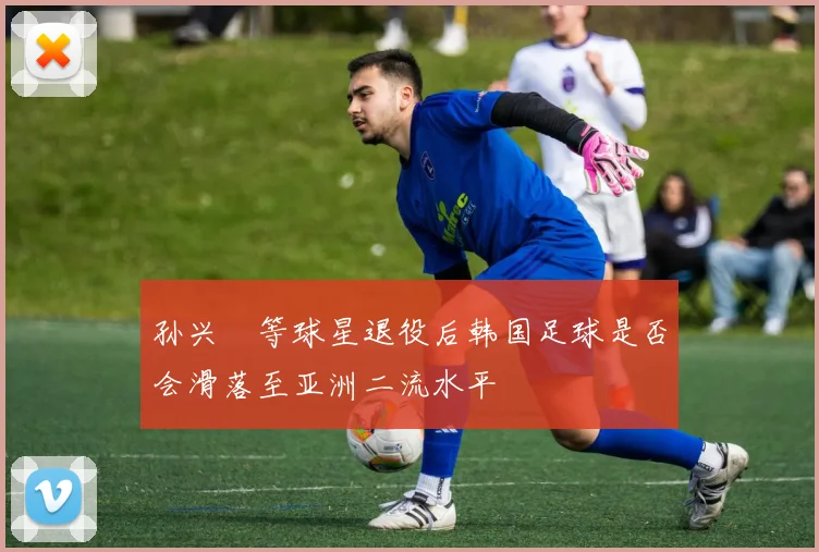 孙兴慜等球星退役后韩国足球是否会滑落至亚洲二流水平