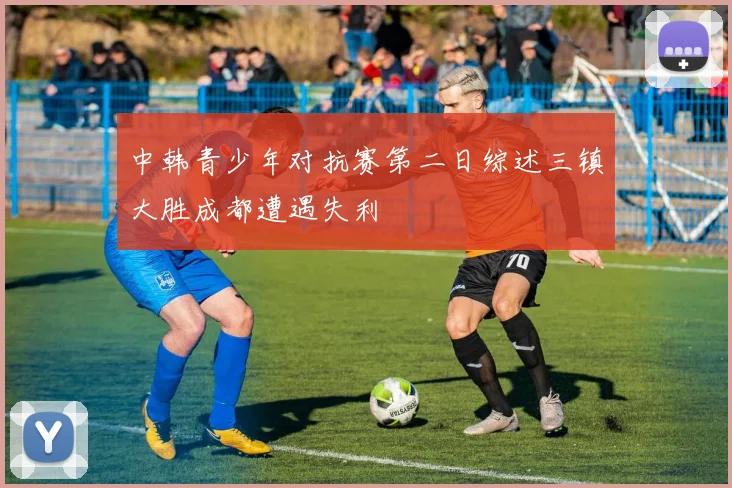 中韩青少年对抗赛第二日综述三镇大胜成都遭遇失利