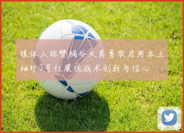 媒体人称赞桶谷大真勇敢启用本土袖珍3号位展现战术创新与信心